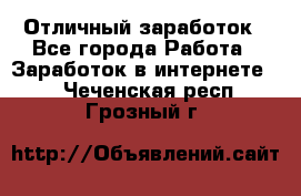 Отличный заработок - Все города Работа » Заработок в интернете   . Чеченская респ.,Грозный г.